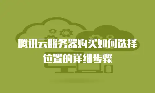 腾讯云服务器购买如何选择位置的详细步骤