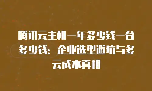 腾讯云主机一年多少钱一台多少钱：企业选型避坑与多云成本真相