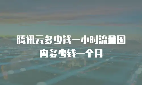 腾讯云多少钱一小时流量国内多少钱一个月