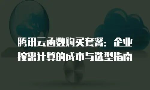 腾讯云函数购买套餐：企业按需计算的成本与选型指南