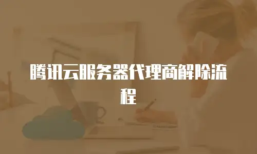 腾讯云服务器代理商解除流程
