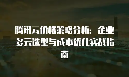 腾讯云价格策略分析：企业多云选型与成本优化实战指南