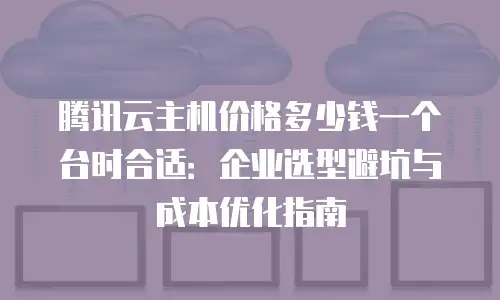 腾讯云主机价格多少钱一个台时合适：企业选型避坑与成本优化指南