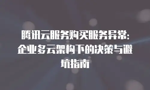 腾讯云服务购买服务异常：企业多云架构下的决策与避坑指南