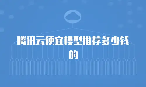 腾讯云便宜模型推荐多少钱的