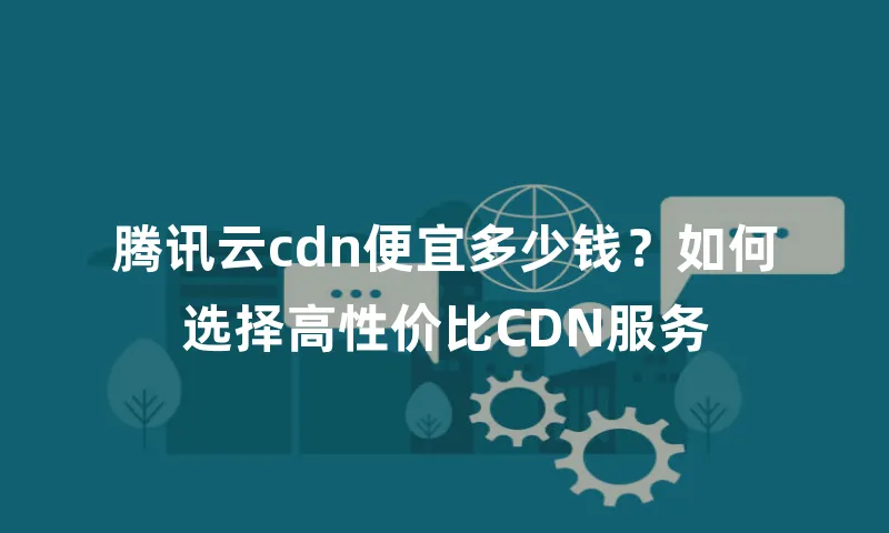 腾讯云cdn便宜多少钱？如何选择高性价比CDN服务