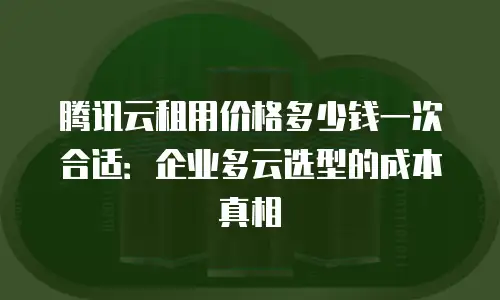 腾讯云租用价格多少钱一次合适：企业多云选型的成本真相