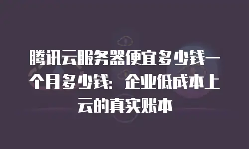 腾讯云服务器便宜多少钱一个月多少钱：企业低成本上云的真实账本