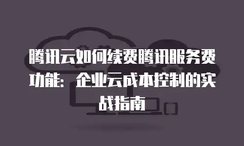 腾讯云如何续费腾讯服务费功能：企业云成本控制的实战指南