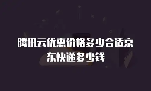 腾讯云优惠价格多少合适京东快递多少钱