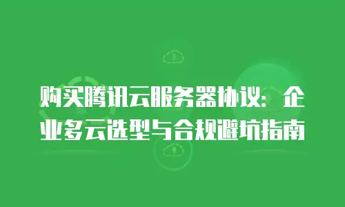 购买腾讯云服务器协议：企业多云选型与合规避坑指南