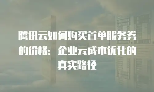 腾讯云如何购买首单服务券的价格：企业云成本优化的真实路径