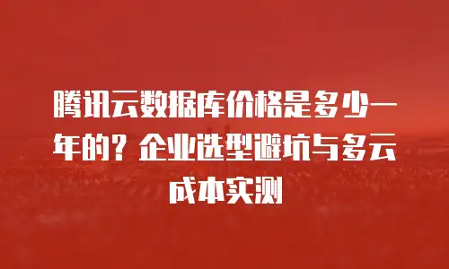 腾讯云数据库价格是多少一年的？企业选型避坑与多云成本实测