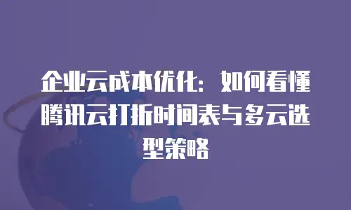 企业云成本优化：如何看懂腾讯云打折时间表与多云选型策略