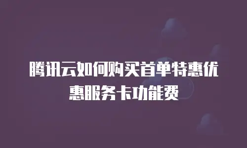 腾讯云如何购买首单特惠优惠服务卡功能费
