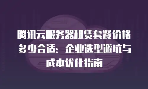 腾讯云服务器租赁套餐价格多少合适：企业选型避坑与成本优化指南