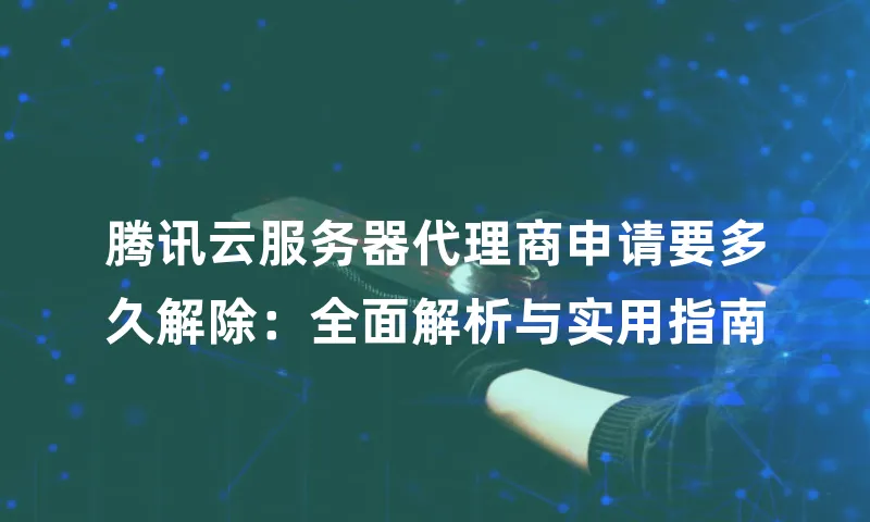 腾讯云服务器代理商申请要多久解除：全面解析与实用指南