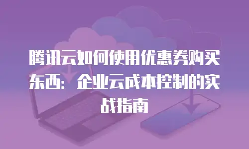腾讯云如何使用优惠券购买东西：企业云成本控制的实战指南