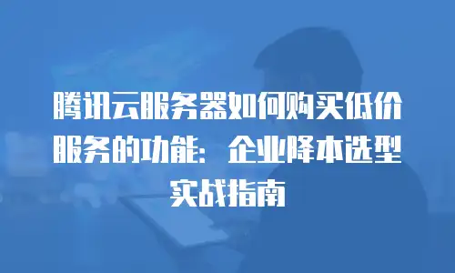 腾讯云服务器如何购买低价服务的功能：企业降本选型实战指南