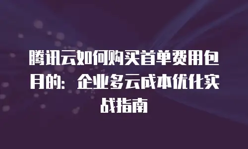 腾讯云如何购买首单费用包月的：企业多云成本优化实战指南