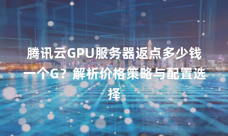 腾讯云GPU服务器返点多少钱一个G？解析价格策略与配置选择