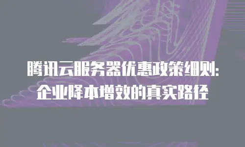 腾讯云服务器优惠政策细则：企业降本增效的真实路径