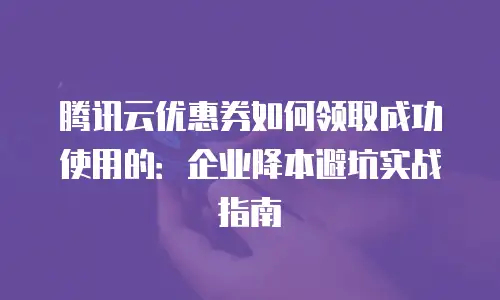 腾讯云优惠券如何领取成功使用的：企业降本避坑实战指南