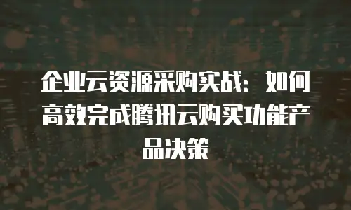 企业云资源采购实战：如何高效完成腾讯云购买功能产品决策