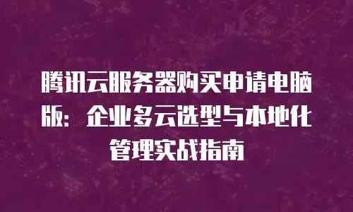 腾讯云服务器购买申请电脑版：企业多云选型与本地化管理实战指南