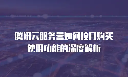 腾讯云服务器如何按月购买使用功能的深度解析