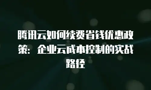 腾讯云如何续费省钱优惠政策：企业云成本控制的实战路径