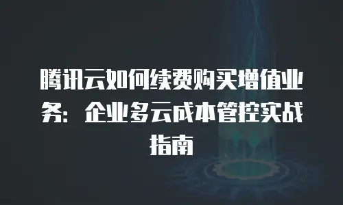 腾讯云如何续费购买增值业务：企业多云成本管控实战指南