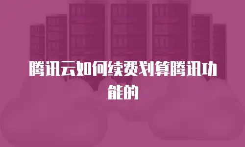 腾讯云如何续费划算腾讯功能的