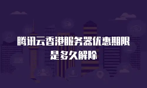 腾讯云香港服务器优惠期限是多久解除