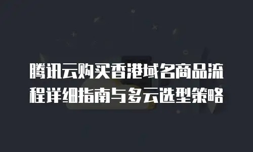 腾讯云购买香港域名商品流程详细指南与多云选型策略