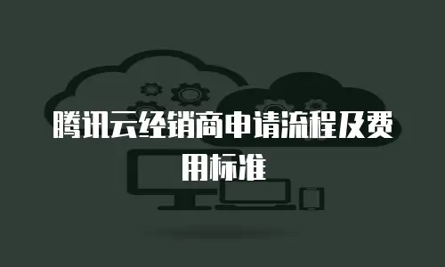 腾讯云经销商申请流程及费用标准