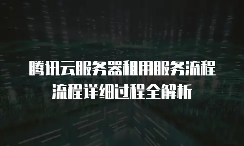 腾讯云服务器租用服务流程流程详细过程全解析