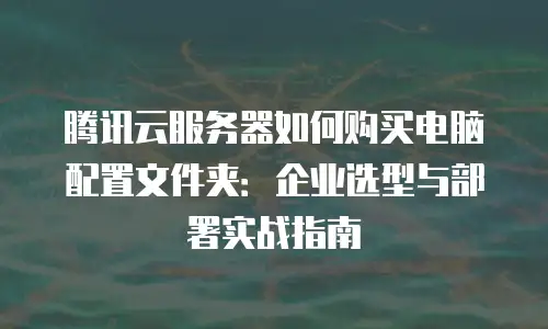 腾讯云服务器如何购买电脑配置文件夹：企业选型与部署实战指南