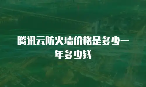 腾讯云防火墙价格是多少一年多少钱