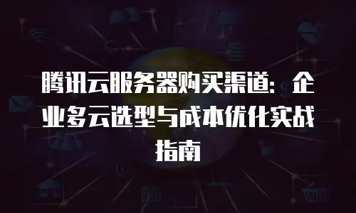 腾讯云服务器购买渠道：企业多云选型与成本优化实战指南