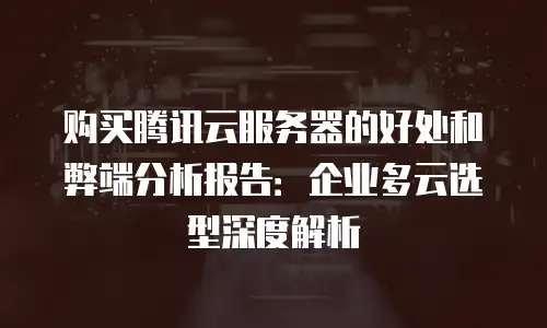 购买腾讯云服务器的好处和弊端分析报告：企业多云选型深度解析