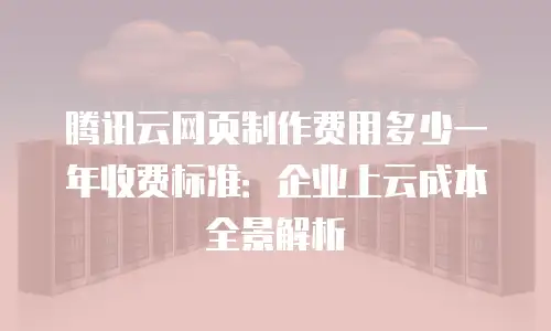 腾讯云网页制作费用多少一年收费标准：企业上云成本全景解析