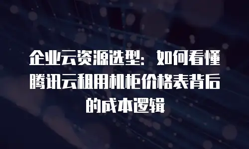 企业云资源选型：如何看懂腾讯云租用机柜价格表背后的成本逻辑