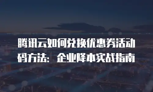 腾讯云如何兑换优惠券活动码方法：企业降本实战指南
