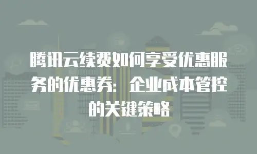 腾讯云续费如何享受优惠服务的优惠券：企业成本管控的关键策略