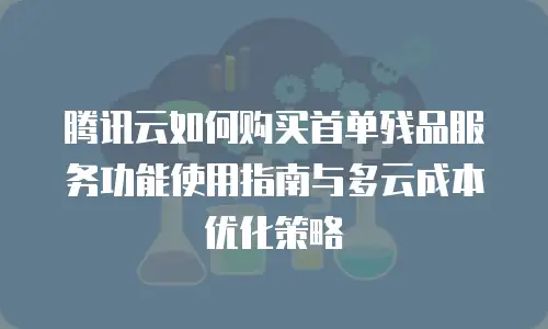 腾讯云如何购买首单残品服务功能使用指南与多云成本优化策略