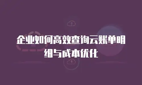 企业如何高效查询云账单明细与成本优化