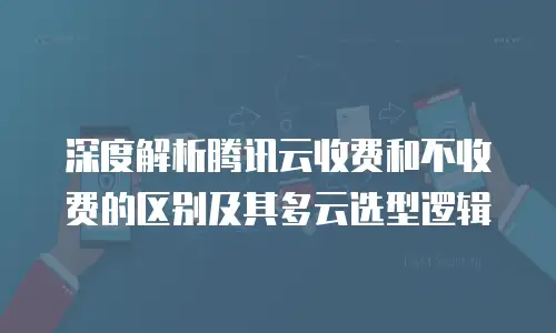 深度解析腾讯云收费和不收费的区别及其多云选型逻辑