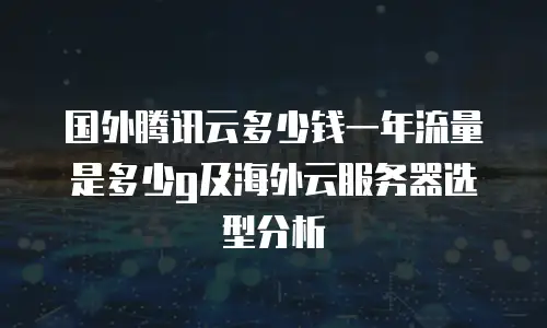 国外腾讯云多少钱一年流量是多少g及海外云服务器选型分析