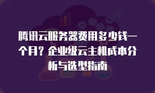 腾讯云服务器费用多少钱一个月？企业级云主机成本分析与选型指南